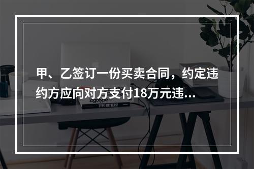 甲、乙签订一份买卖合同，约定违约方应向对方支付18万元违约金