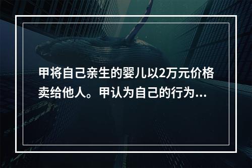 甲将自己亲生的婴儿以2万元价格卖给他人。甲认为自己的行为不构