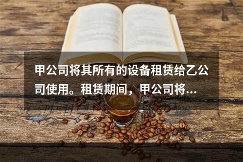 甲公司将其所有的设备租赁给乙公司使用。租赁期间，甲公司将用于