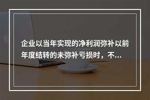 企业以当年实现的净利润弥补以前年度结转的未弥补亏损时，不需要