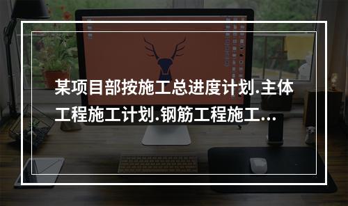 某项目部按施工总进度计划.主体工程施工计划.钢筋工程施工计划