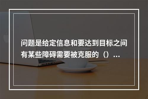 问题是给定信息和要达到目标之间有某些障碍需要被克服的（）。