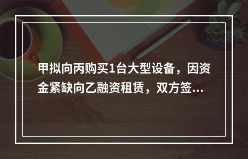 甲拟向丙购买1台大型设备，因资金紧缺向乙融资租赁，双方签订了