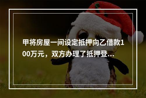 甲将房屋一间设定抵押向乙借款100万元，双方办理了抵押登记。