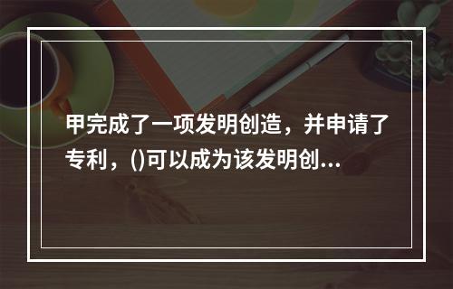 甲完成了一项发明创造，并申请了专利，()可以成为该发明创造的