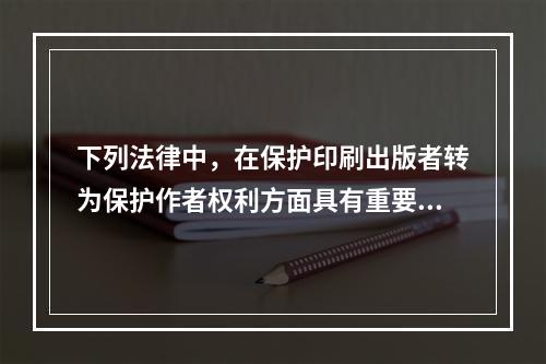 下列法律中，在保护印刷出版者转为保护作者权利方面具有重要历史