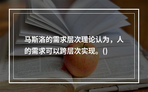 马斯洛的需求层次理论认为，人的需求可以跨层次实现。()