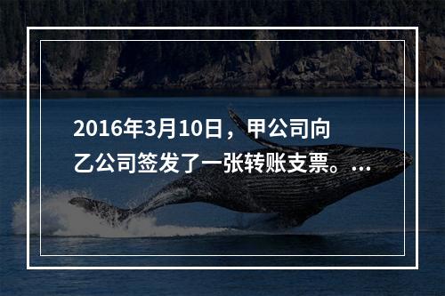 2016年3月10日，甲公司向乙公司签发了一张转账支票。乙公