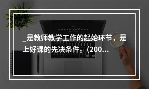 _是教师教学工作的起始环节，是上好课的先决条件。(2009年