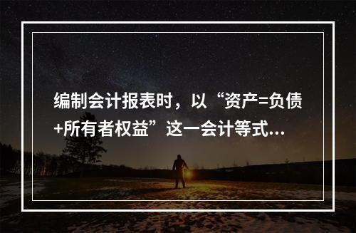 编制会计报表时，以“资产=负债+所有者权益”这一会计等式作为