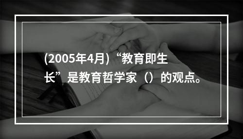 (2005年4月)“教育即生长”是教育哲学家（）的观点。