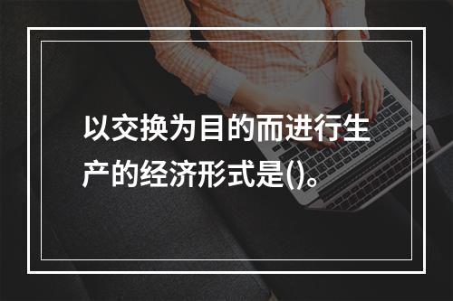 以交换为目的而进行生产的经济形式是()。