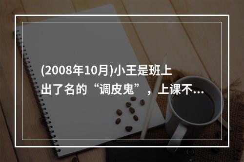 (2008年10月)小王是班上出了名的“调皮鬼”，上课不专心