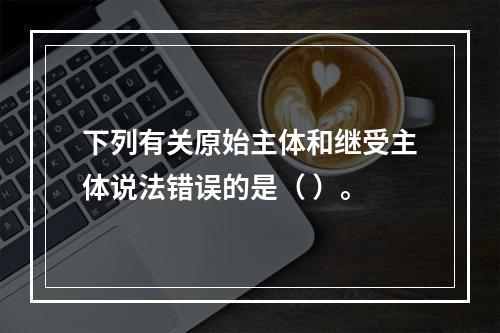 下列有关原始主体和继受主体说法错误的是（ ）。