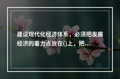 建设现代化经济体系，必须把发展经济的着力点放在()上，把提高