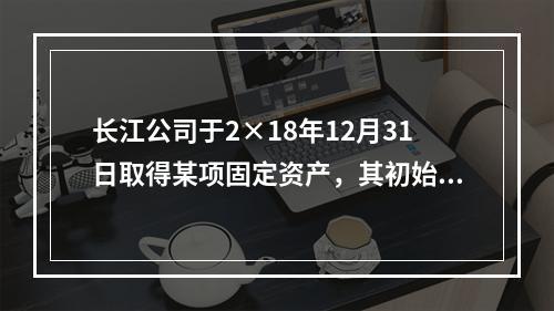 长江公司于2×18年12月31日取得某项固定资产，其初始入账