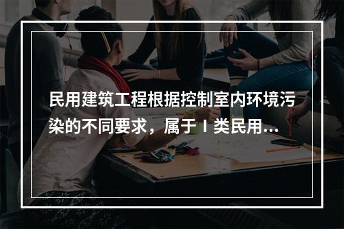 民用建筑工程根据控制室内环境污染的不同要求，属于Ⅰ类民用建筑