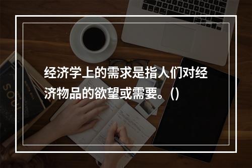 经济学上的需求是指人们对经济物品的欲望或需要。()