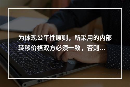 为体现公平性原则，所采用的内部转移价格双方必须一致，否则有失