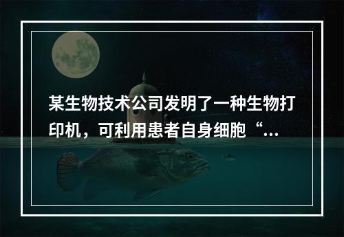 某生物技术公司发明了一种生物打印机，可利用患者自身细胞“打印