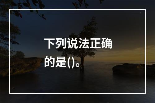 下列说法正确的是()。