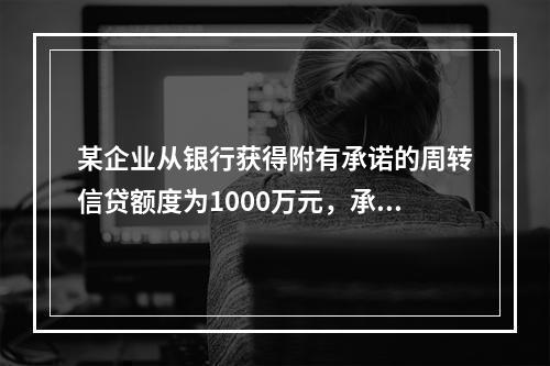 某企业从银行获得附有承诺的周转信贷额度为1000万元，承诺费