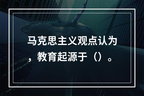 马克思主义观点认为，教育起源于（）。