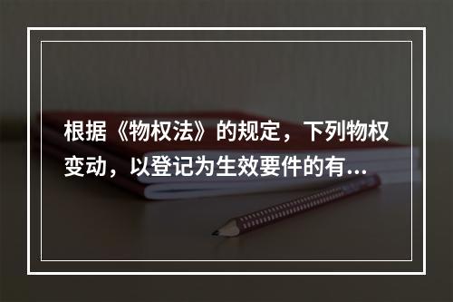 根据《物权法》的规定，下列物权变动，以登记为生效要件的有()