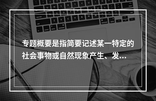 专题概要是指简要记述某一特定的社会事物或自然现象产生、发展、