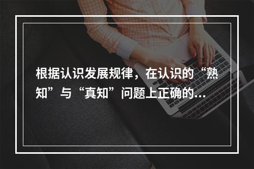 根据认识发展规律，在认识的“熟知”与“真知”问题上正确的观点