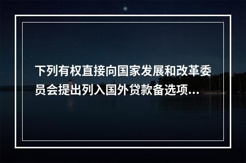 下列有权直接向国家发展和改革委员会提出列入国外贷款备选项目规