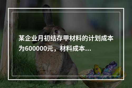 某企业月初结存甲材料的计划成本为600000元，材料成本差异