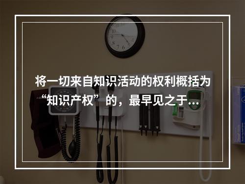 将一切来自知识活动的权利概括为“知识产权”的，最早见之于l7