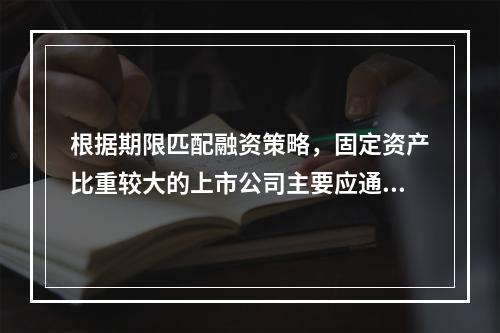 根据期限匹配融资策略，固定资产比重较大的上市公司主要应通过自