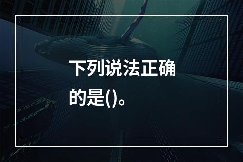 下列说法正确的是()。