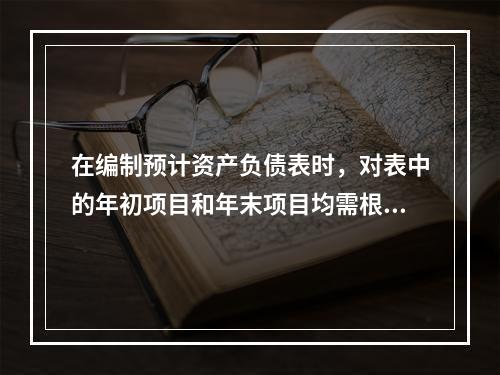 在编制预计资产负债表时，对表中的年初项目和年末项目均需根据各