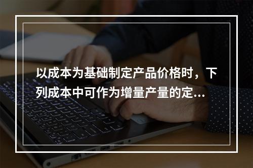 以成本为基础制定产品价格时，下列成本中可作为增量产量的定价依