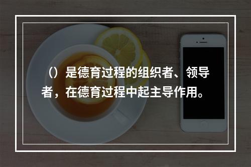 （）是德育过程的组织者、领导者，在德育过程中起主导作用。