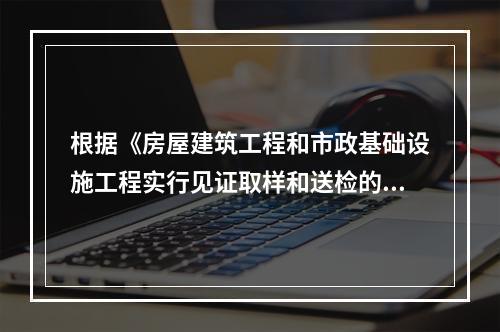 根据《房屋建筑工程和市政基础设施工程实行见证取样和送检的规定