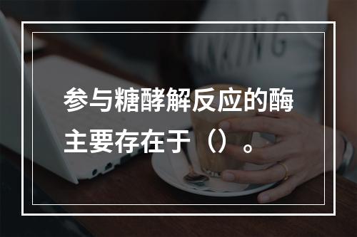 参与糖酵解反应的酶主要存在于（）。