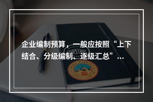 企业编制预算，一般应按照“上下结合、分级编制、逐级汇总”的程