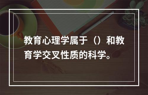 教育心理学属于（）和教育学交叉性质的科学。