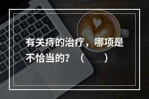 有关痔的治疗，哪项是不恰当的？（　　）