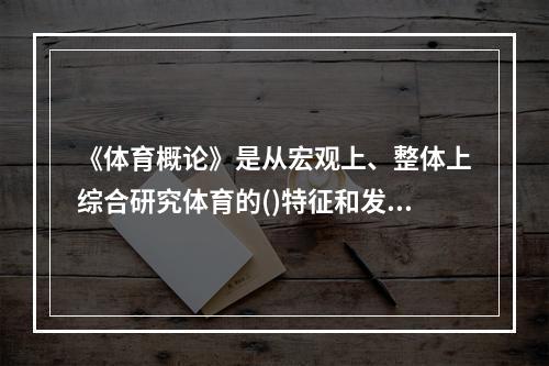 《体育概论》是从宏观上、整体上综合研究体育的()特征和发展规