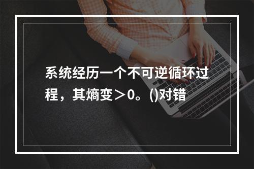 系统经历一个不可逆循环过程，其熵变＞0。()对错