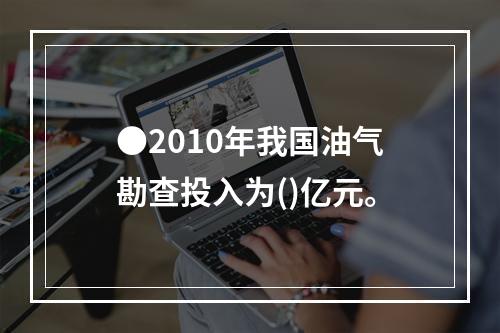 ●2010年我国油气勘查投入为()亿元。