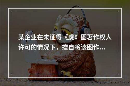 某企业在未征得《虎》图著作权人许可的情况下，擅自将该图作为商