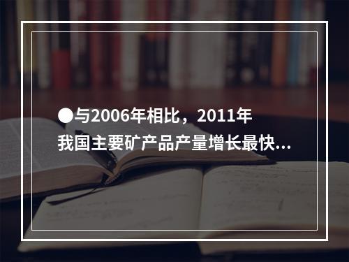 ●与2006年相比，2011年我国主要矿产品产量增长最快的是