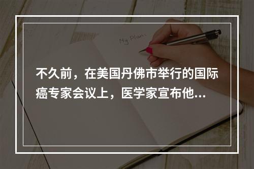 不久前，在美国丹佛市举行的国际癌专家会议上，医学家宣布他们经