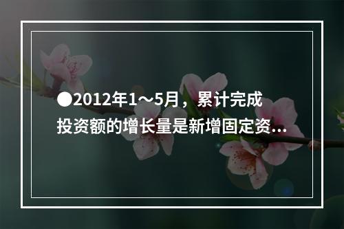 ●2012年1～5月，累计完成投资额的增长量是新增固定资产的